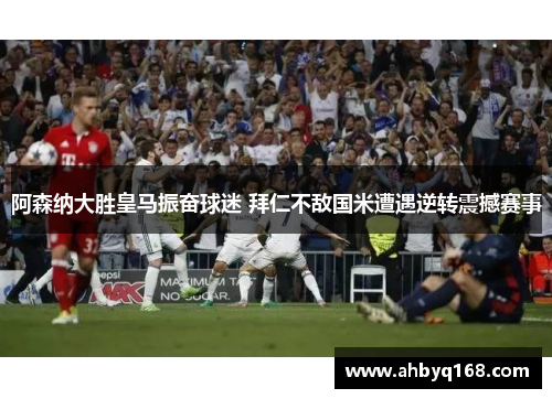 阿森纳大胜皇马振奋球迷 拜仁不敌国米遭遇逆转震撼赛事