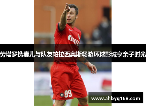 劳塔罗携妻儿与队友帕拉西奥斯畅游环球影城享亲子时光