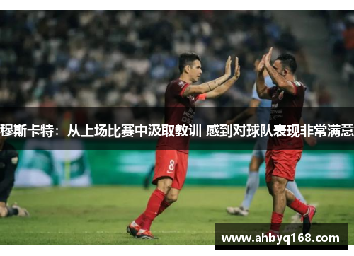 穆斯卡特：从上场比赛中汲取教训 感到对球队表现非常满意